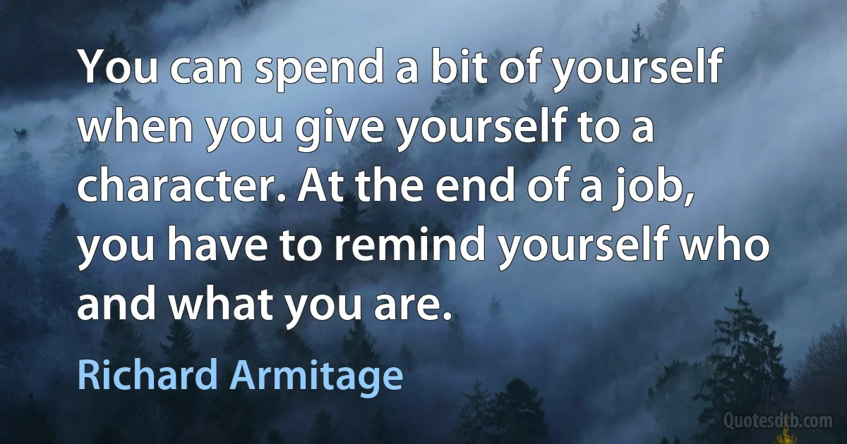 You can spend a bit of yourself when you give yourself to a character. At the end of a job, you have to remind yourself who and what you are. (Richard Armitage)