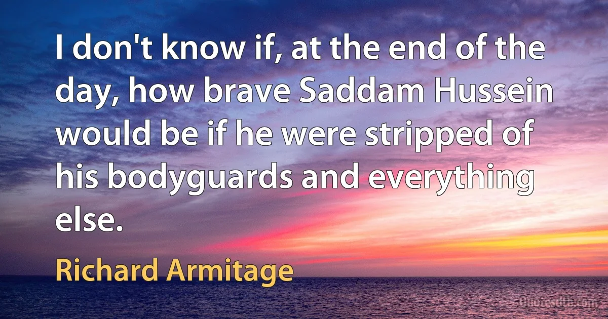 I don't know if, at the end of the day, how brave Saddam Hussein would be if he were stripped of his bodyguards and everything else. (Richard Armitage)