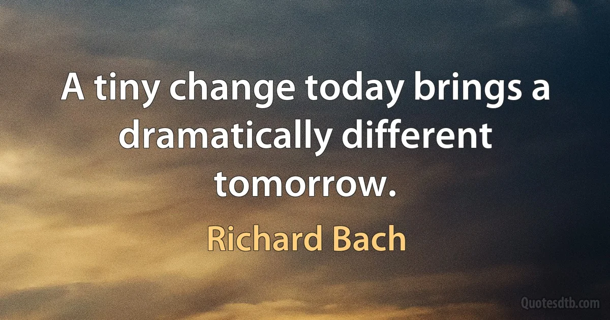 A tiny change today brings a dramatically different tomorrow. (Richard Bach)