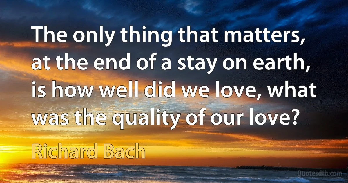 The only thing that matters, at the end of a stay on earth, is how well did we love, what was the quality of our love? (Richard Bach)