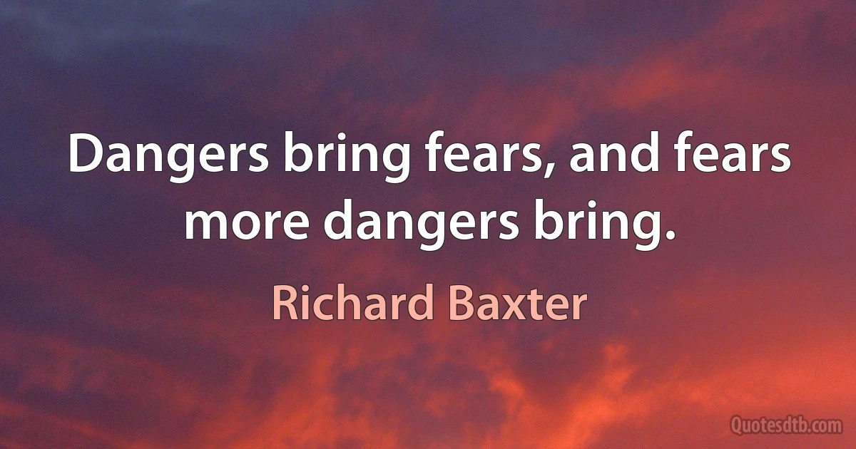 Dangers bring fears, and fears more dangers bring. (Richard Baxter)