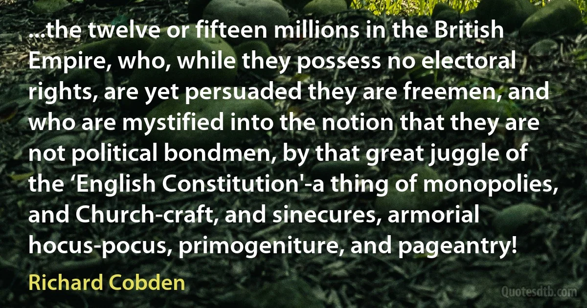 ...the twelve or fifteen millions in the British Empire, who, while they possess no electoral rights, are yet persuaded they are freemen, and who are mystified into the notion that they are not political bondmen, by that great juggle of the ‘English Constitution'-a thing of monopolies, and Church-craft, and sinecures, armorial hocus-pocus, primogeniture, and pageantry! (Richard Cobden)