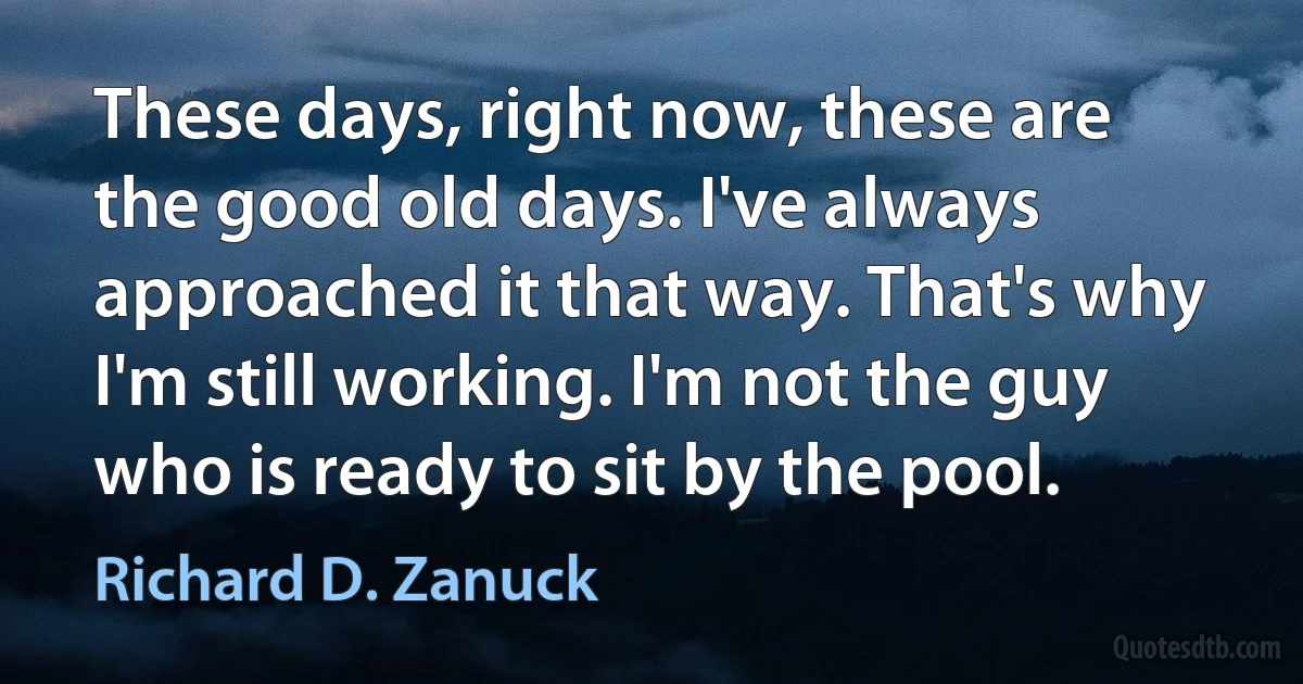 These days, right now, these are the good old days. I've always approached it that way. That's why I'm still working. I'm not the guy who is ready to sit by the pool. (Richard D. Zanuck)