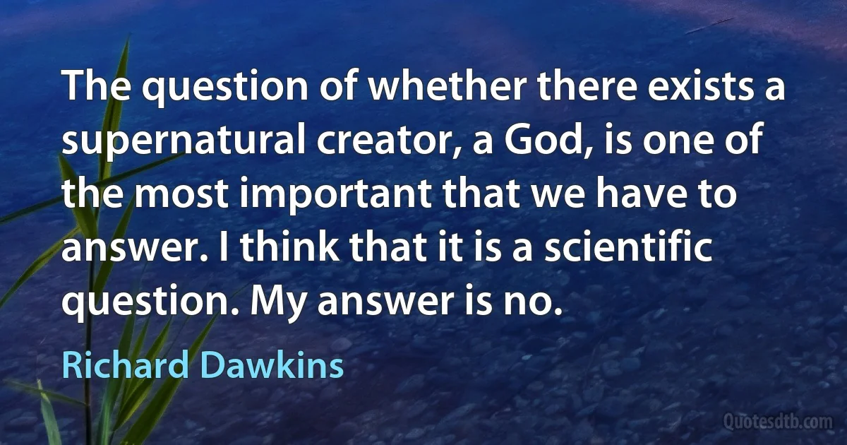 The question of whether there exists a supernatural creator, a God, is one of the most important that we have to answer. I think that it is a scientific question. My answer is no. (Richard Dawkins)