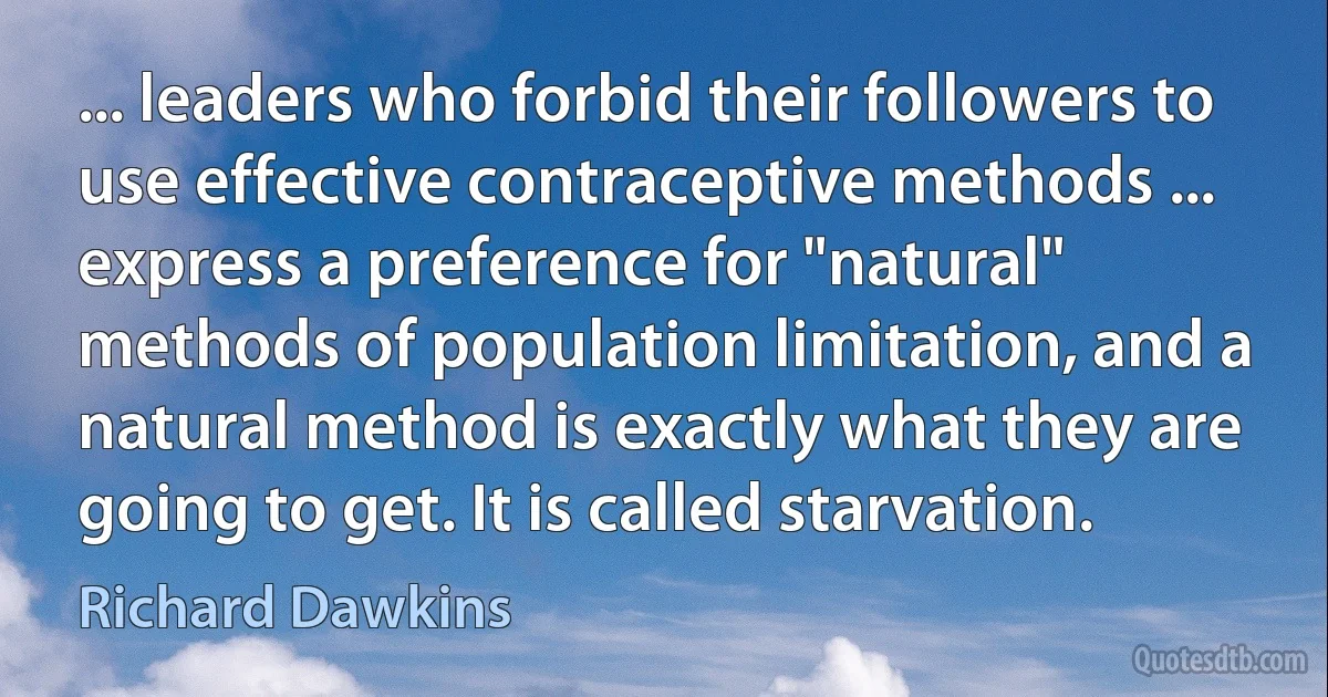 ... leaders who forbid their followers to use effective contraceptive methods ... express a preference for "natural" methods of population limitation, and a natural method is exactly what they are going to get. It is called starvation. (Richard Dawkins)