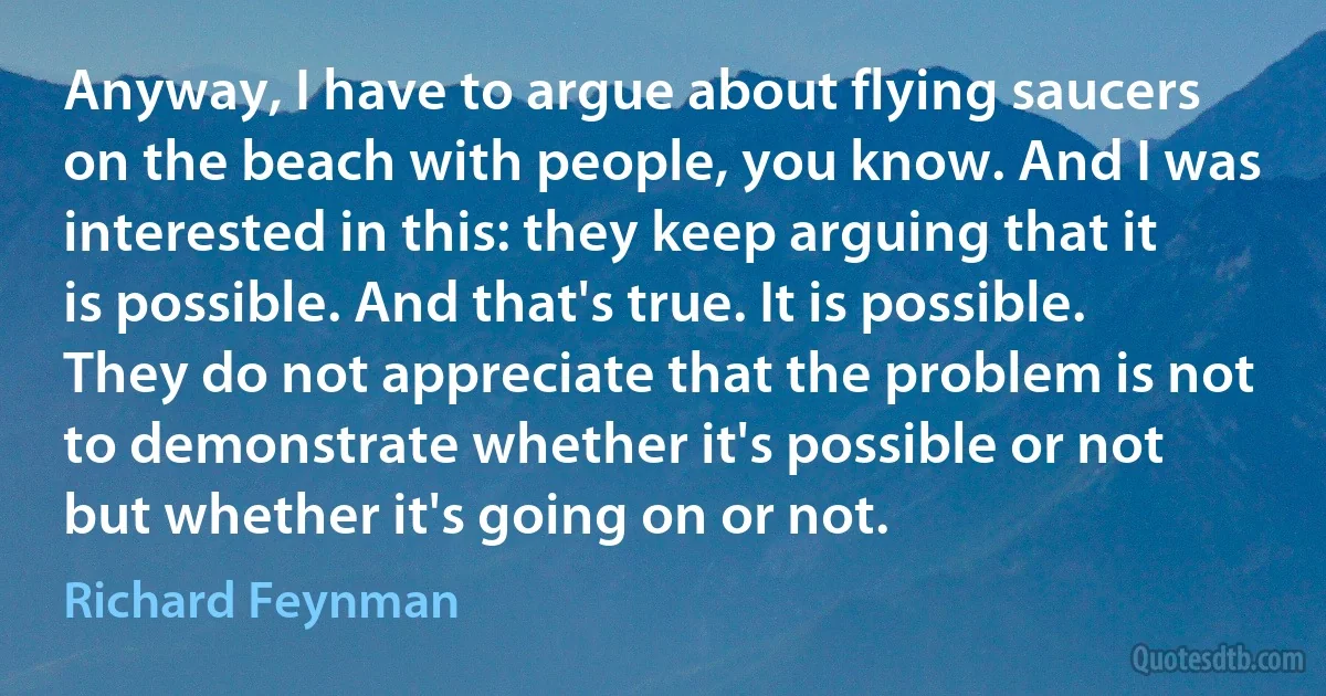 Anyway, I have to argue about flying saucers on the beach with people, you know. And I was interested in this: they keep arguing that it is possible. And that's true. It is possible. They do not appreciate that the problem is not to demonstrate whether it's possible or not but whether it's going on or not. (Richard Feynman)