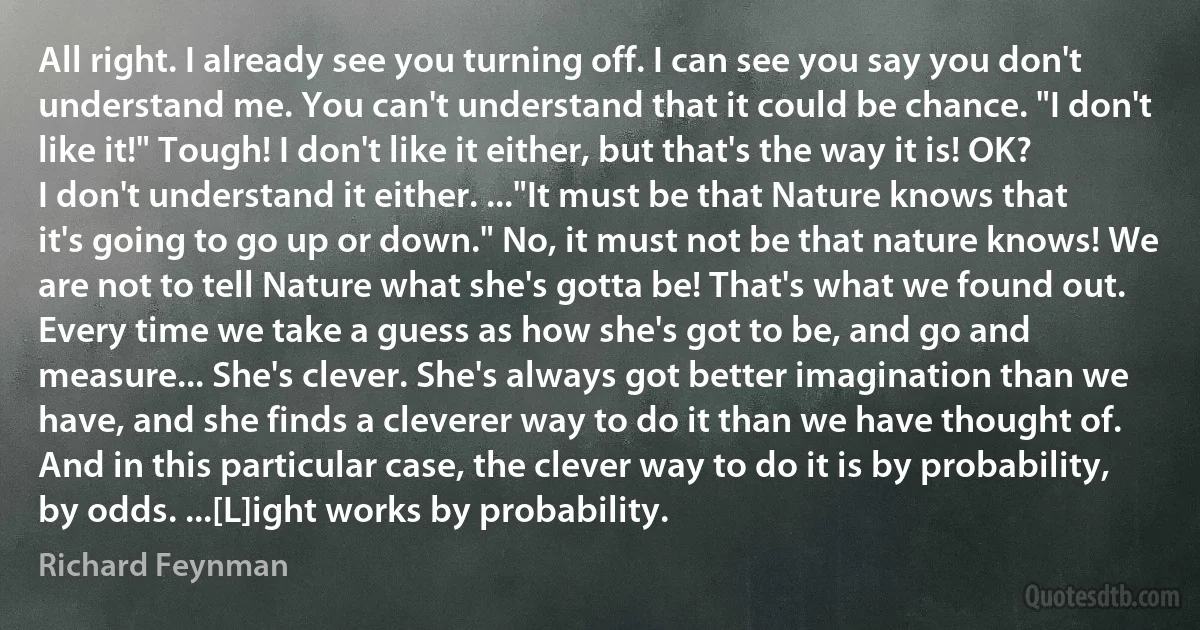 All right. I already see you turning off. I can see you say you don't understand me. You can't understand that it could be chance. "I don't like it!" Tough! I don't like it either, but that's the way it is! OK? I don't understand it either. ..."It must be that Nature knows that it's going to go up or down." No, it must not be that nature knows! We are not to tell Nature what she's gotta be! That's what we found out. Every time we take a guess as how she's got to be, and go and measure... She's clever. She's always got better imagination than we have, and she finds a cleverer way to do it than we have thought of. And in this particular case, the clever way to do it is by probability, by odds. ...[L]ight works by probability. (Richard Feynman)