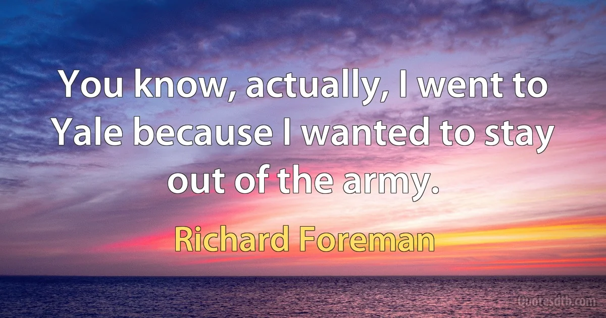 You know, actually, I went to Yale because I wanted to stay out of the army. (Richard Foreman)