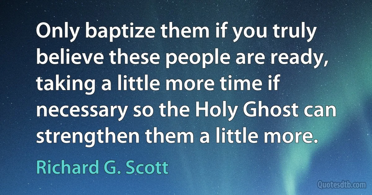 Only baptize them if you truly believe these people are ready, taking a little more time if necessary so the Holy Ghost can strengthen them a little more. (Richard G. Scott)