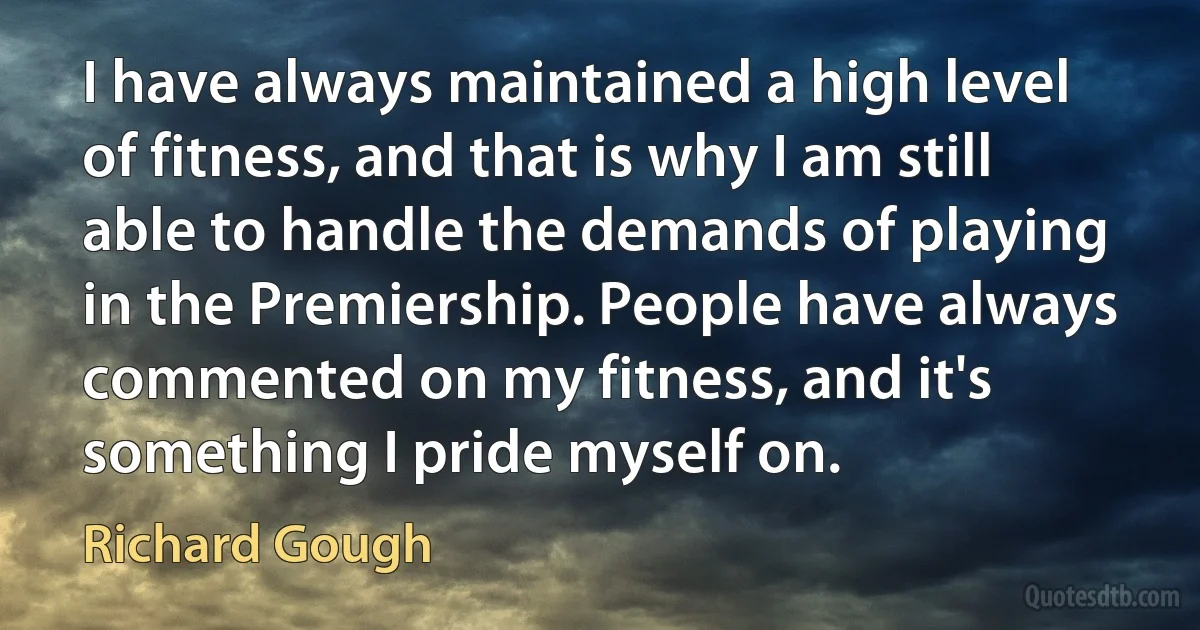 I have always maintained a high level of fitness, and that is why I am still able to handle the demands of playing in the Premiership. People have always commented on my fitness, and it's something I pride myself on. (Richard Gough)