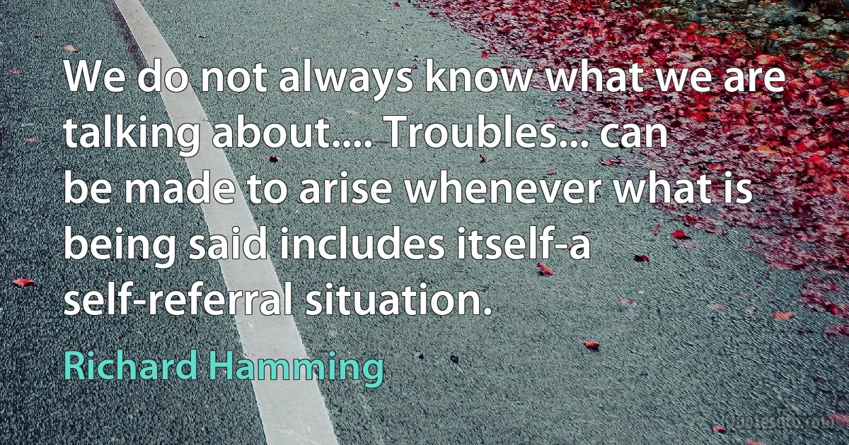 We do not always know what we are talking about.... Troubles... can be made to arise whenever what is being said includes itself-a self-referral situation. (Richard Hamming)