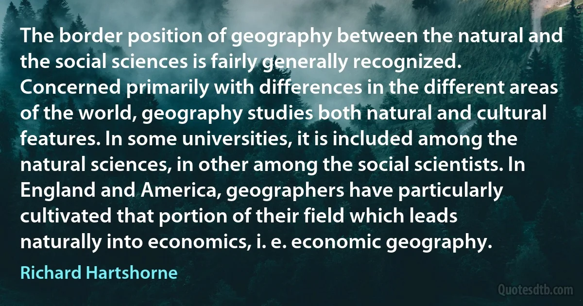 The border position of geography between the natural and the social sciences is fairly generally recognized. Concerned primarily with differences in the different areas of the world, geography studies both natural and cultural features. In some universities, it is included among the natural sciences, in other among the social scientists. In England and America, geographers have particularly cultivated that portion of their field which leads naturally into economics, i. e. economic geography. (Richard Hartshorne)