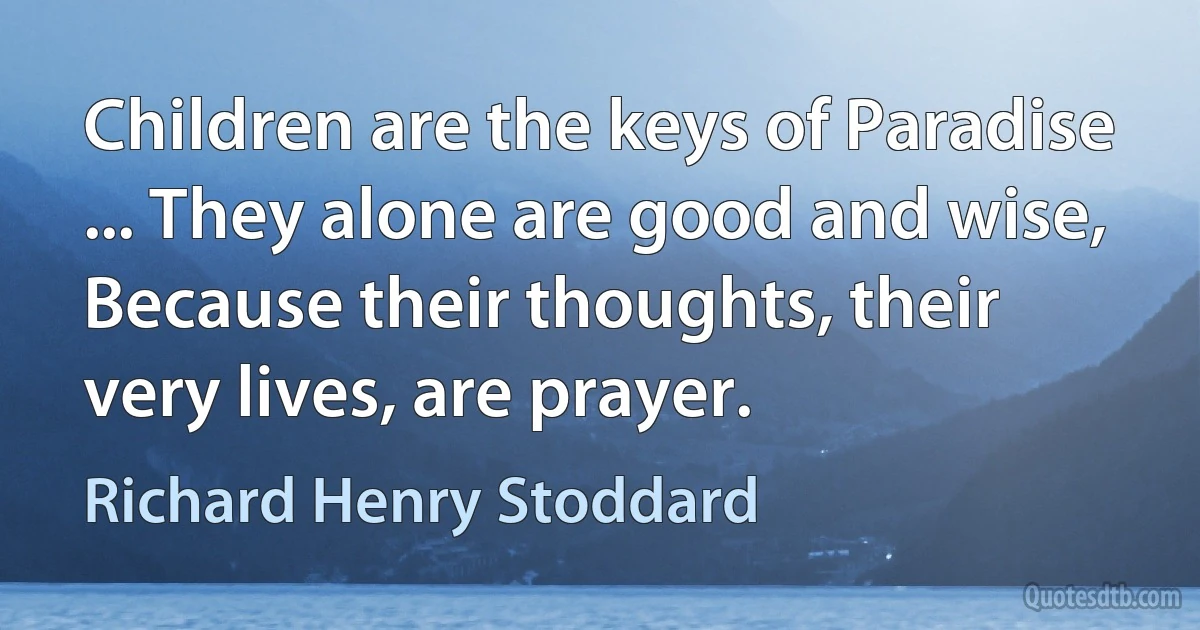 Children are the keys of Paradise ... They alone are good and wise, Because their thoughts, their very lives, are prayer. (Richard Henry Stoddard)