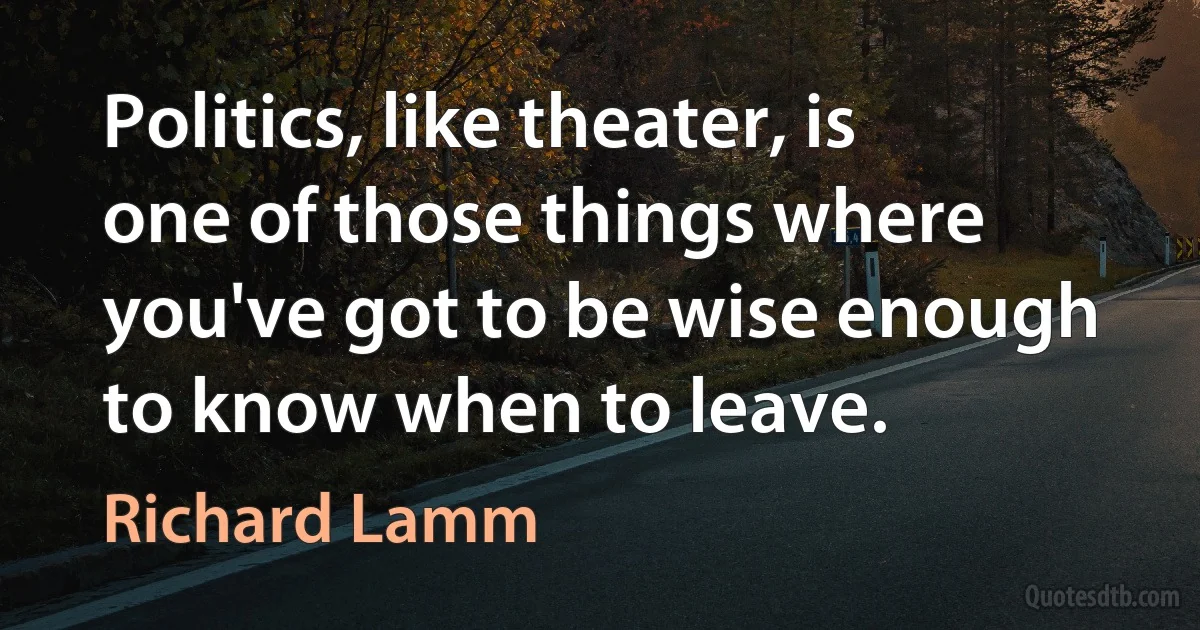 Politics, like theater, is one of those things where you've got to be wise enough to know when to leave. (Richard Lamm)