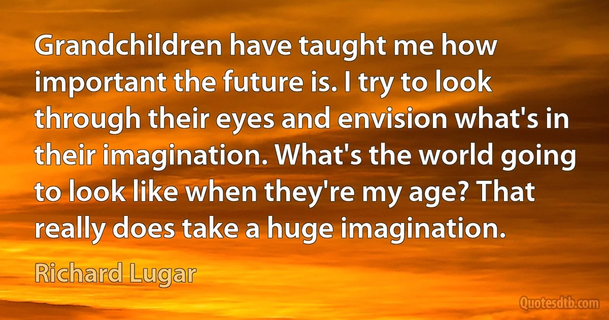 Grandchildren have taught me how important the future is. I try to look through their eyes and envision what's in their imagination. What's the world going to look like when they're my age? That really does take a huge imagination. (Richard Lugar)