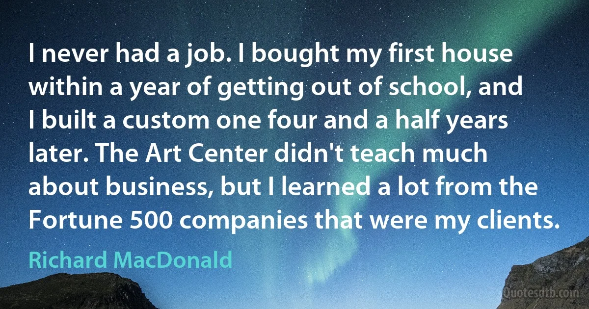 I never had a job. I bought my first house within a year of getting out of school, and I built a custom one four and a half years later. The Art Center didn't teach much about business, but I learned a lot from the Fortune 500 companies that were my clients. (Richard MacDonald)