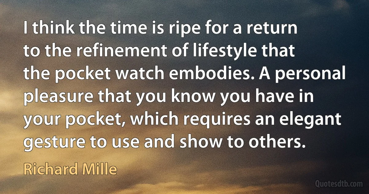 I think the time is ripe for a return to the refinement of lifestyle that the pocket watch embodies. A personal pleasure that you know you have in your pocket, which requires an elegant gesture to use and show to others. (Richard Mille)