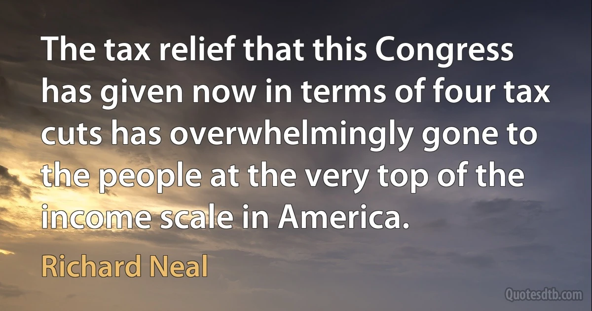 The tax relief that this Congress has given now in terms of four tax cuts has overwhelmingly gone to the people at the very top of the income scale in America. (Richard Neal)