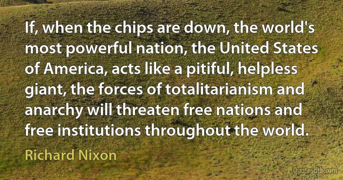 If, when the chips are down, the world's most powerful nation, the United States of America, acts like a pitiful, helpless giant, the forces of totalitarianism and anarchy will threaten free nations and free institutions throughout the world. (Richard Nixon)