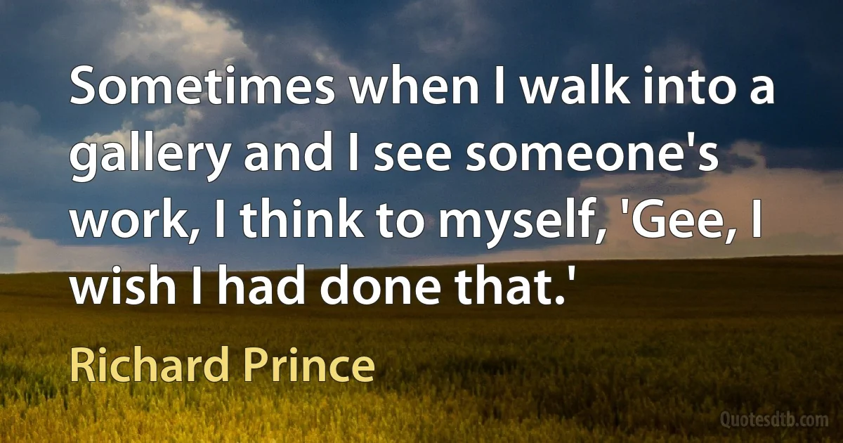 Sometimes when I walk into a gallery and I see someone's work, I think to myself, 'Gee, I wish I had done that.' (Richard Prince)