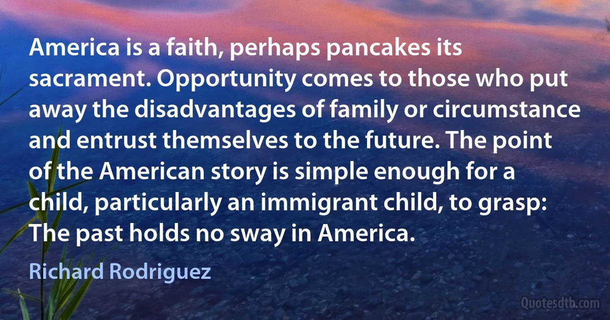 America is a faith, perhaps pancakes its sacrament. Opportunity comes to those who put away the disadvantages of family or circumstance and entrust themselves to the future. The point of the American story is simple enough for a child, particularly an immigrant child, to grasp: The past holds no sway in America. (Richard Rodriguez)