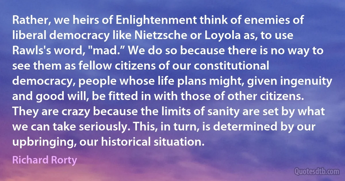 Rather, we heirs of Enlightenment think of enemies of liberal democracy like Nietzsche or Loyola as, to use Rawls's word, "mad.” We do so because there is no way to see them as fellow citizens of our constitutional democracy, people whose life plans might, given ingenuity and good will, be fitted in with those of other citizens. They are crazy because the limits of sanity are set by what we can take seriously. This, in turn, is determined by our upbringing, our historical situation. (Richard Rorty)