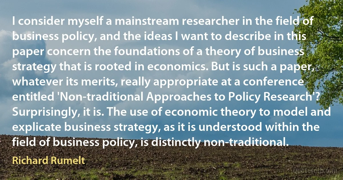 I consider myself a mainstream researcher in the field of business policy, and the ideas I want to describe in this paper concern the foundations of a theory of business strategy that is rooted in economics. But is such a paper, whatever its merits, really appropriate at a conference entitled 'Non-traditional Approaches to Policy Research'? Surprisingly, it is. The use of economic theory to model and explicate business strategy, as it is understood within the field of business policy, is distinctly non-traditional. (Richard Rumelt)