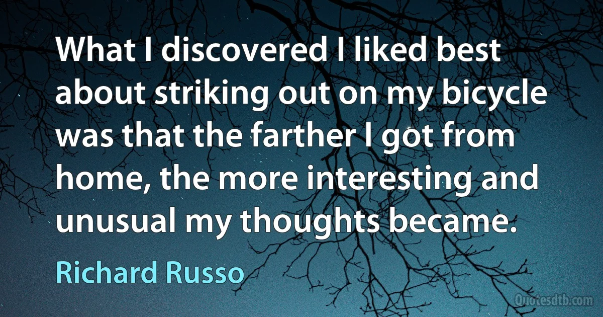 What I discovered I liked best about striking out on my bicycle was that the farther I got from home, the more interesting and unusual my thoughts became. (Richard Russo)