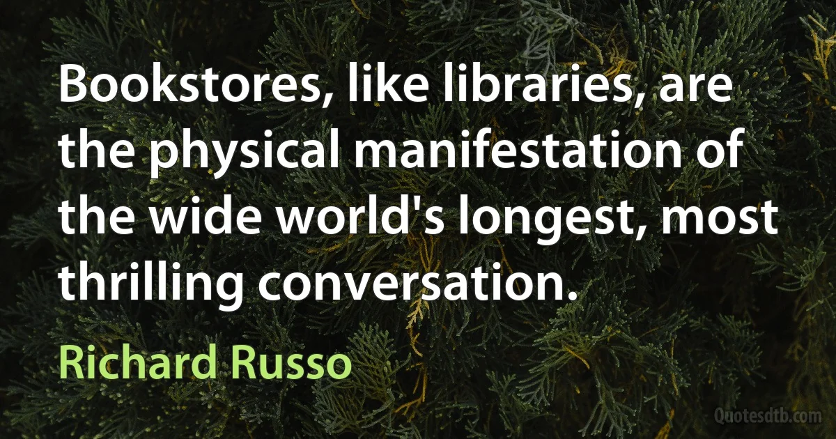 Bookstores, like libraries, are the physical manifestation of the wide world's longest, most thrilling conversation. (Richard Russo)