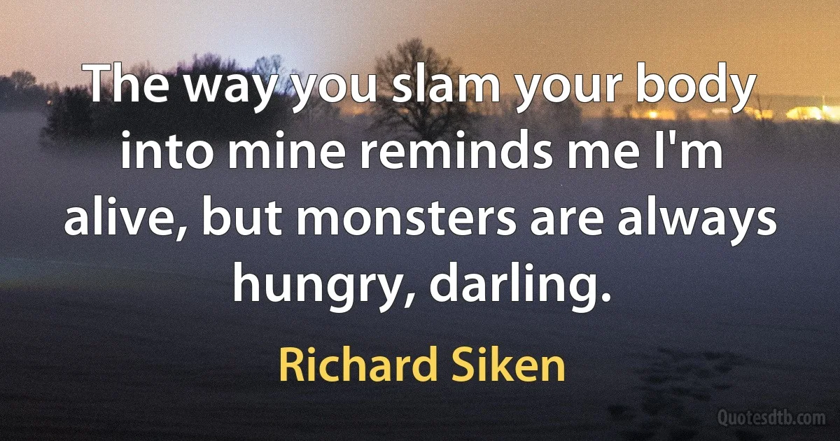 The way you slam your body into mine reminds me I'm alive, but monsters are always hungry, darling. (Richard Siken)