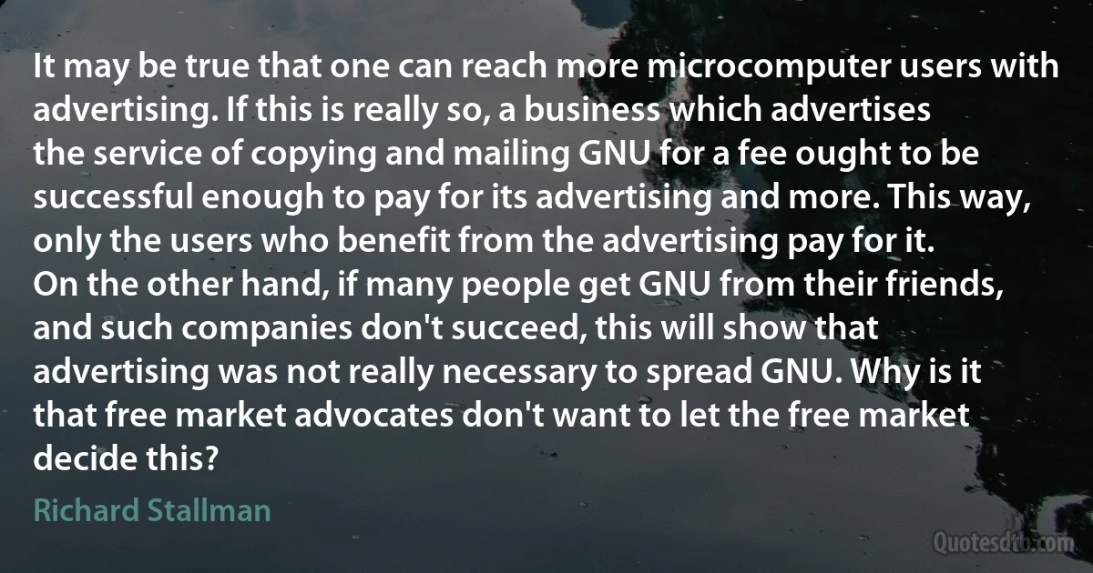 It may be true that one can reach more microcomputer users with advertising. If this is really so, a business which advertises the service of copying and mailing GNU for a fee ought to be successful enough to pay for its advertising and more. This way, only the users who benefit from the advertising pay for it.
On the other hand, if many people get GNU from their friends, and such companies don't succeed, this will show that advertising was not really necessary to spread GNU. Why is it that free market advocates don't want to let the free market decide this? (Richard Stallman)