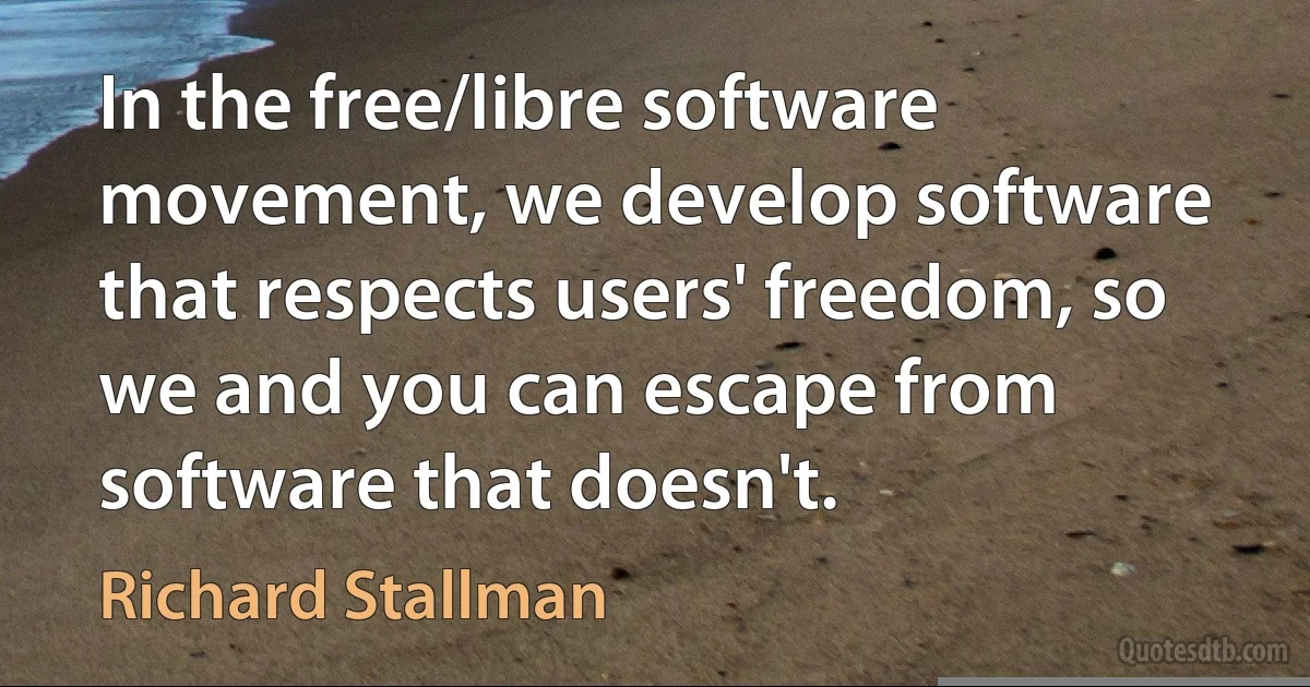 In the free/libre software movement, we develop software that respects users' freedom, so we and you can escape from software that doesn't. (Richard Stallman)