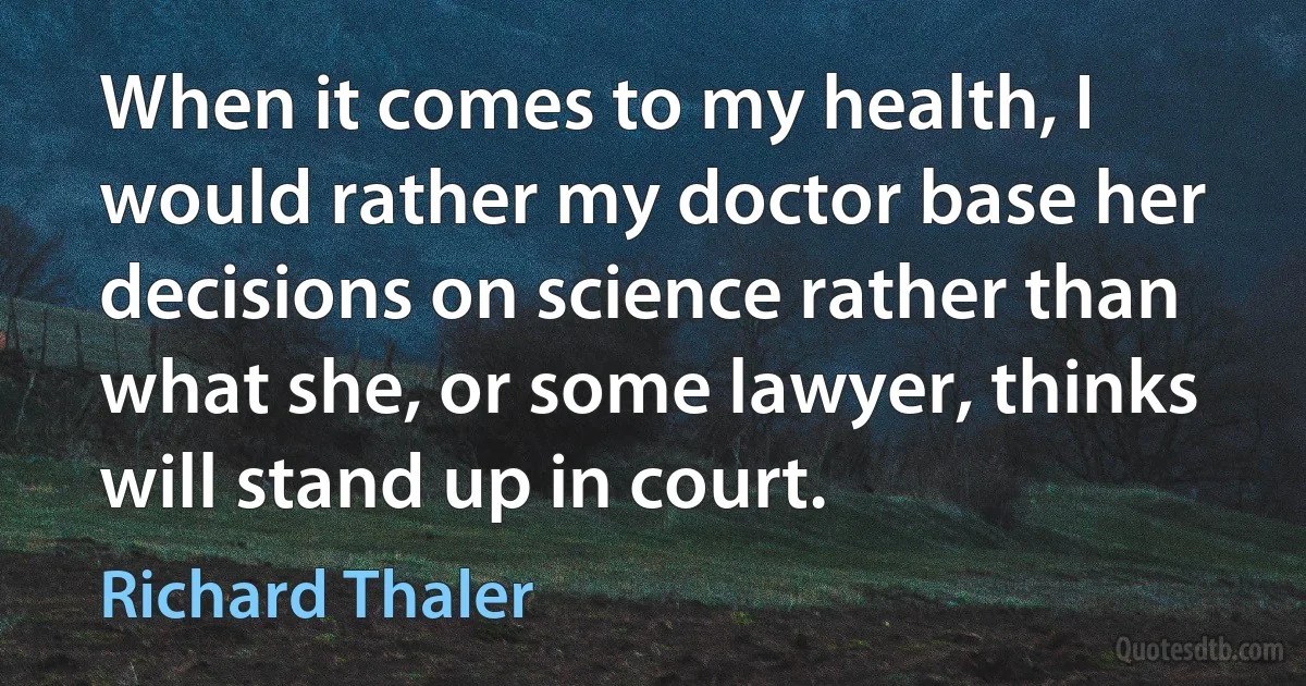 When it comes to my health, I would rather my doctor base her decisions on science rather than what she, or some lawyer, thinks will stand up in court. (Richard Thaler)