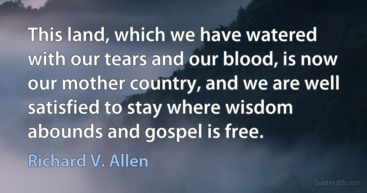 This land, which we have watered with our tears and our blood, is now our mother country, and we are well satisfied to stay where wisdom abounds and gospel is free. (Richard V. Allen)