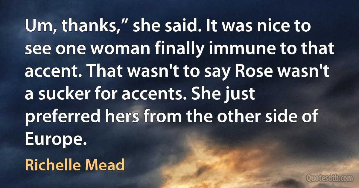 Um, thanks,” she said. It was nice to see one woman finally immune to that accent. That wasn't to say Rose wasn't a sucker for accents. She just preferred hers from the other side of Europe. (Richelle Mead)