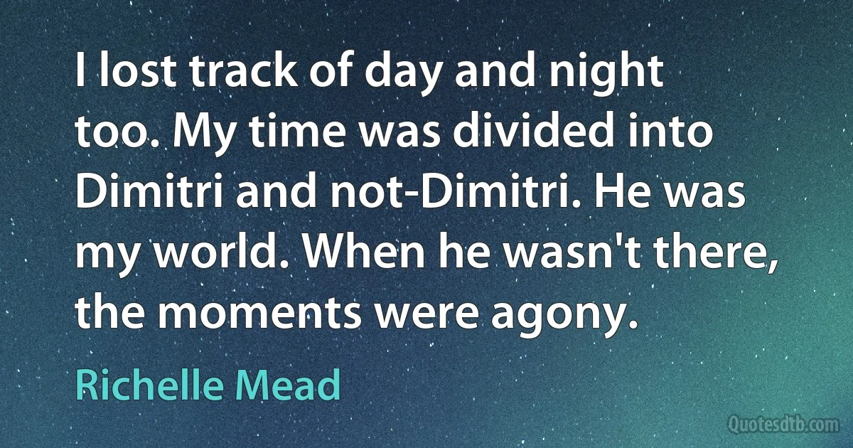 I lost track of day and night too. My time was divided into Dimitri and not-Dimitri. He was my world. When he wasn't there, the moments were agony. (Richelle Mead)