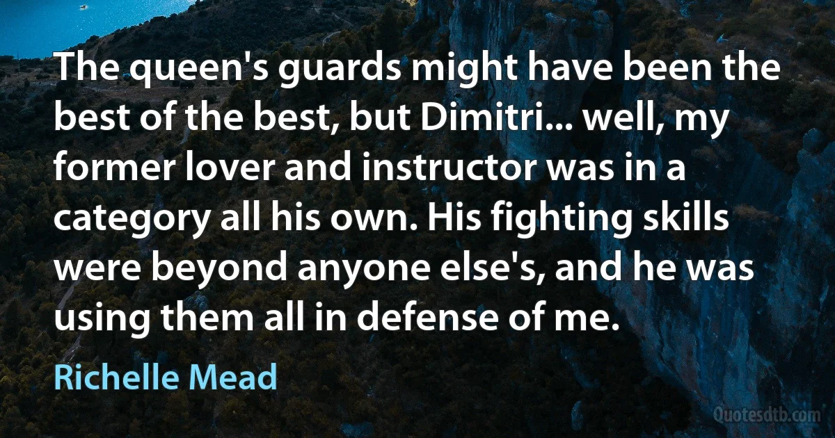 The queen's guards might have been the best of the best, but Dimitri... well, my former lover and instructor was in a category all his own. His fighting skills were beyond anyone else's, and he was using them all in defense of me. (Richelle Mead)