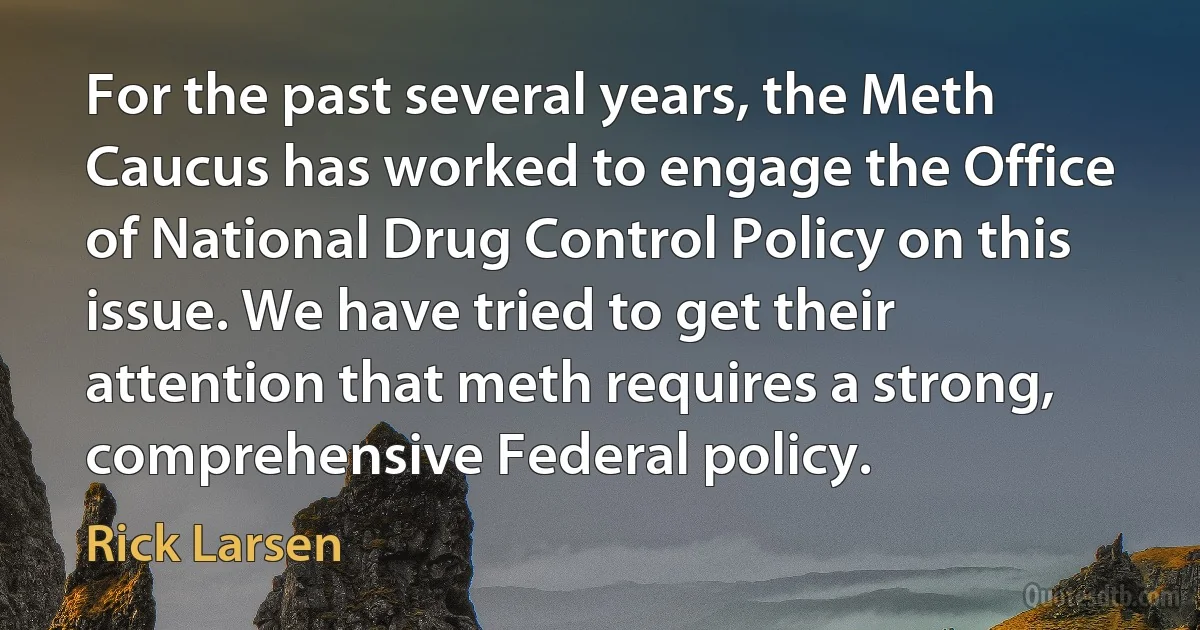 For the past several years, the Meth Caucus has worked to engage the Office of National Drug Control Policy on this issue. We have tried to get their attention that meth requires a strong, comprehensive Federal policy. (Rick Larsen)