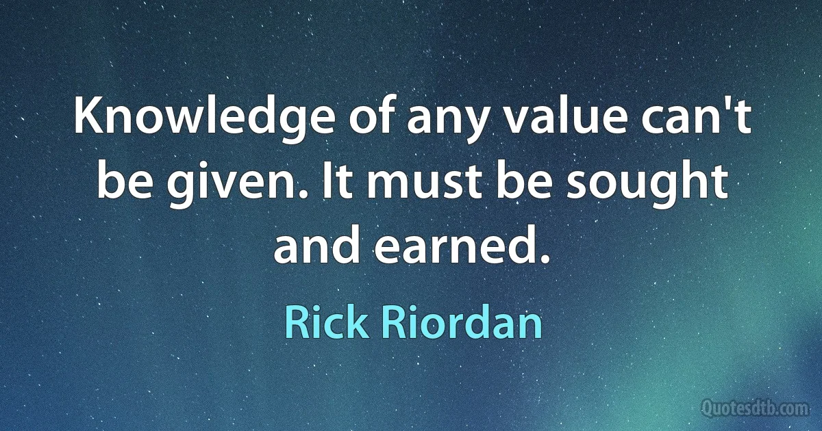 Knowledge of any value can't be given. It must be sought and earned. (Rick Riordan)