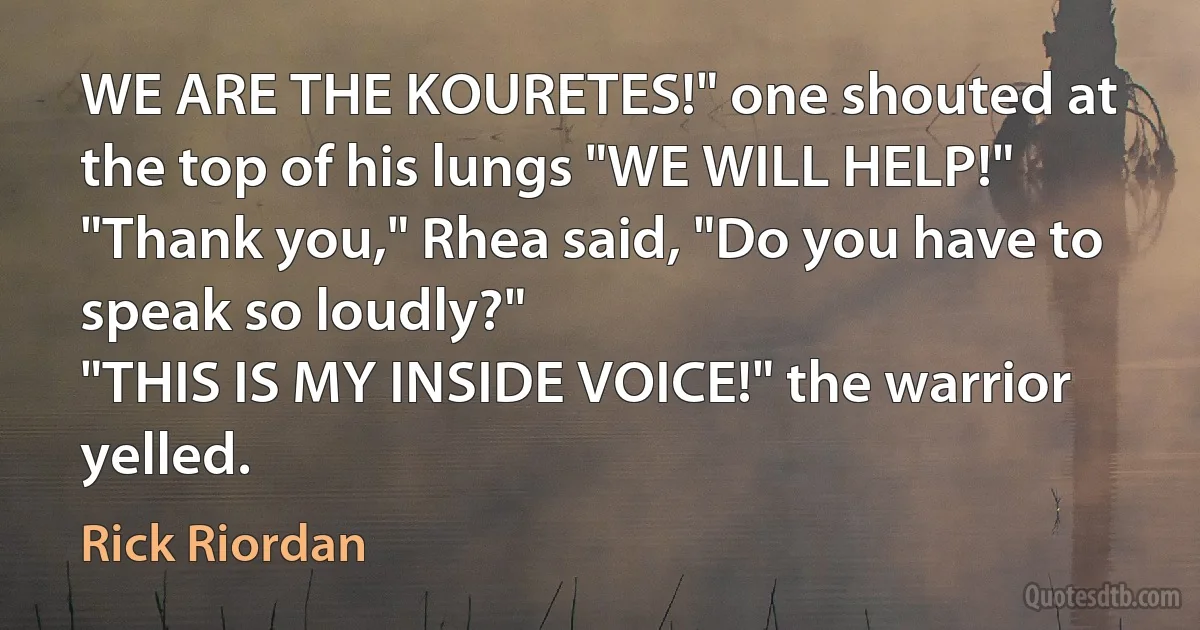 WE ARE THE KOURETES!" one shouted at the top of his lungs "WE WILL HELP!"
"Thank you," Rhea said, "Do you have to speak so loudly?"
"THIS IS MY INSIDE VOICE!" the warrior yelled. (Rick Riordan)