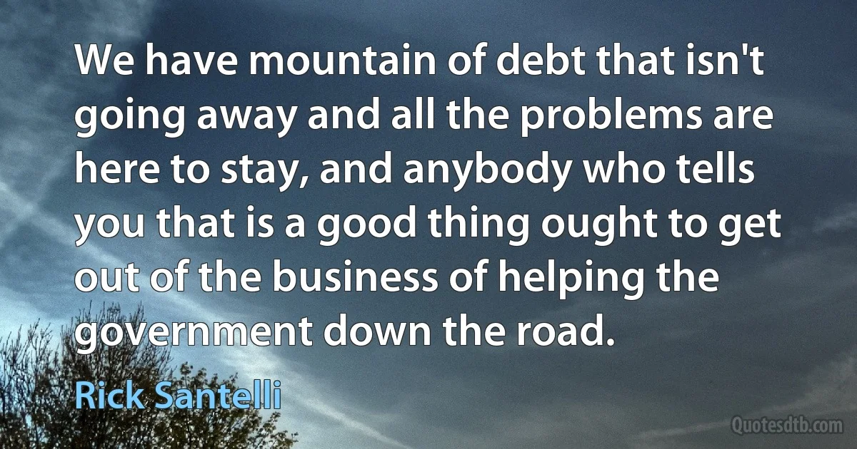 We have mountain of debt that isn't going away and all the problems are here to stay, and anybody who tells you that is a good thing ought to get out of the business of helping the government down the road. (Rick Santelli)