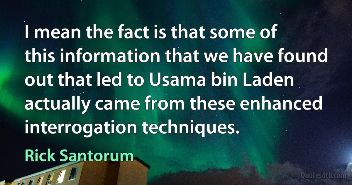 I mean the fact is that some of this information that we have found out that led to Usama bin Laden actually came from these enhanced interrogation techniques. (Rick Santorum)