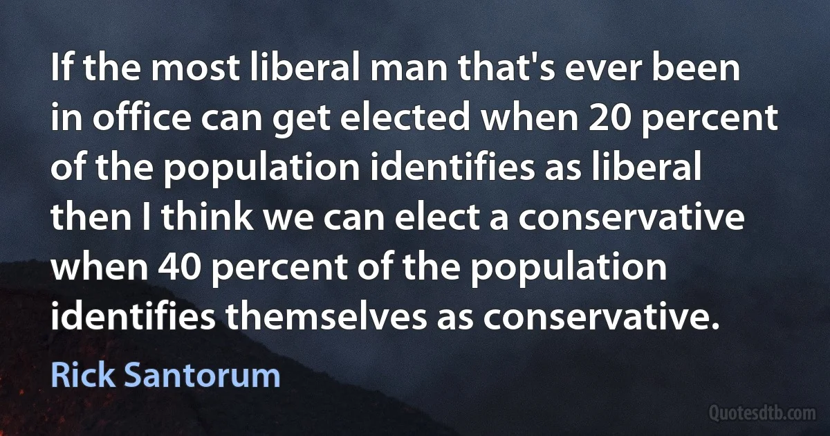 If the most liberal man that's ever been in office can get elected when 20 percent of the population identifies as liberal then I think we can elect a conservative when 40 percent of the population identifies themselves as conservative. (Rick Santorum)