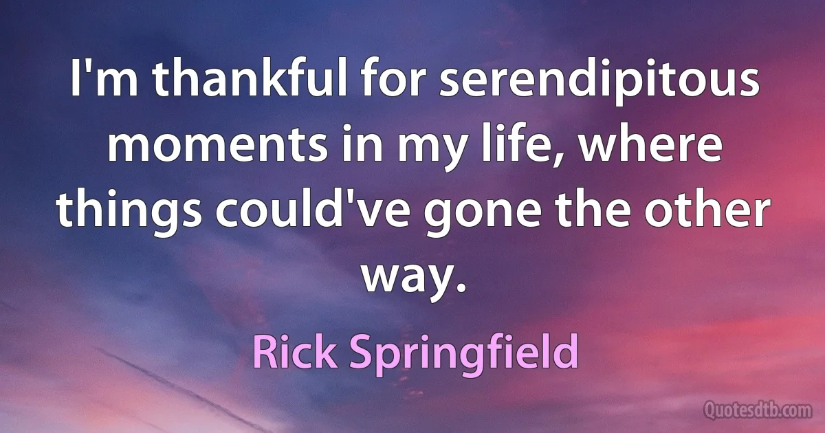 I'm thankful for serendipitous moments in my life, where things could've gone the other way. (Rick Springfield)