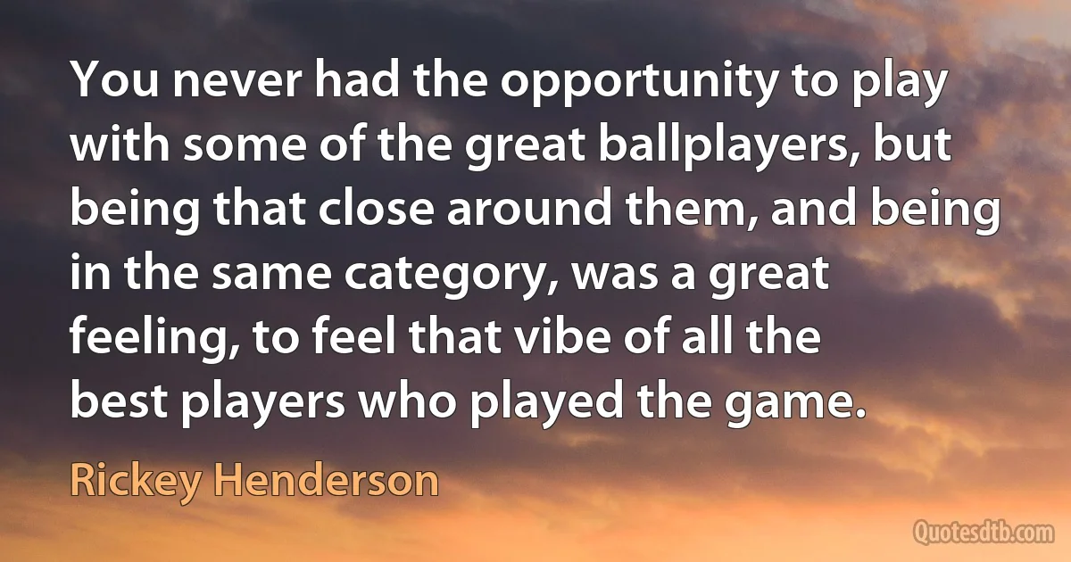 You never had the opportunity to play with some of the great ballplayers, but being that close around them, and being in the same category, was a great feeling, to feel that vibe of all the best players who played the game. (Rickey Henderson)