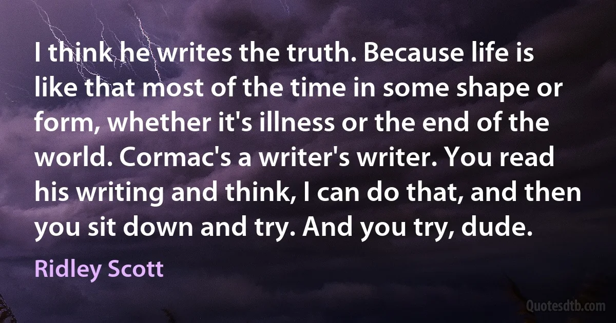 I think he writes the truth. Because life is like that most of the time in some shape or form, whether it's illness or the end of the world. Cormac's a writer's writer. You read his writing and think, I can do that, and then you sit down and try. And you try, dude. (Ridley Scott)