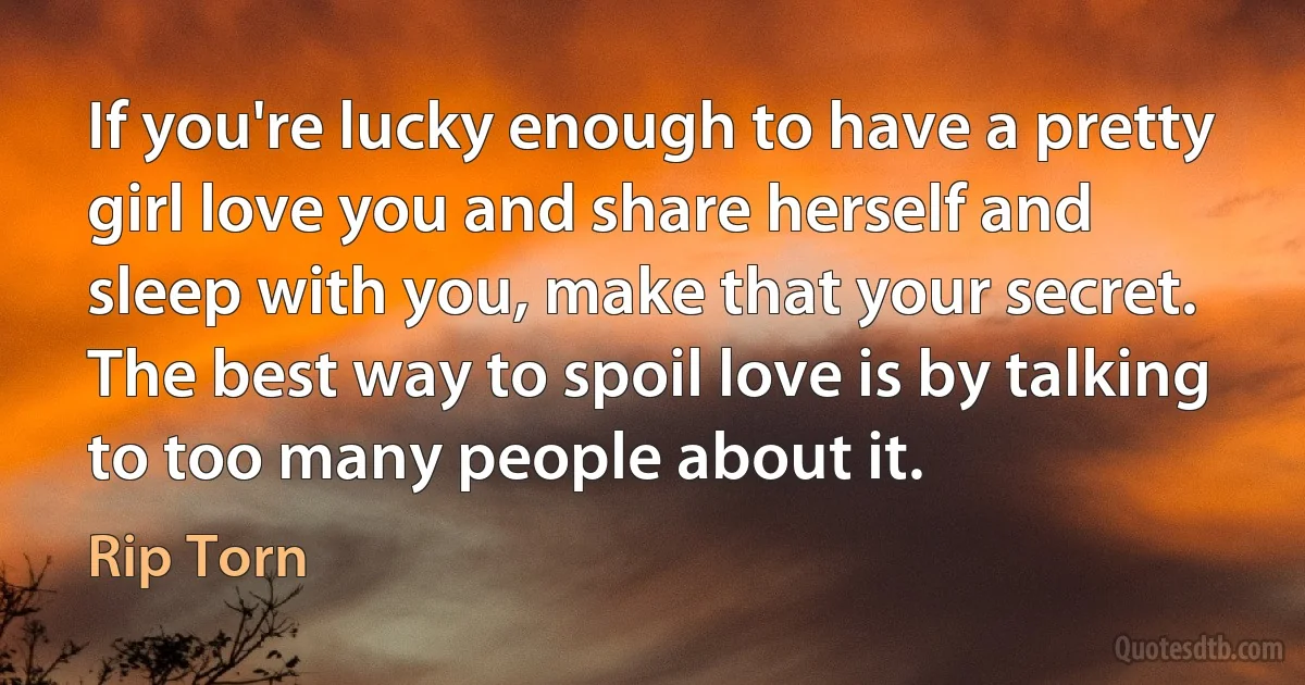 If you're lucky enough to have a pretty girl love you and share herself and sleep with you, make that your secret. The best way to spoil love is by talking to too many people about it. (Rip Torn)