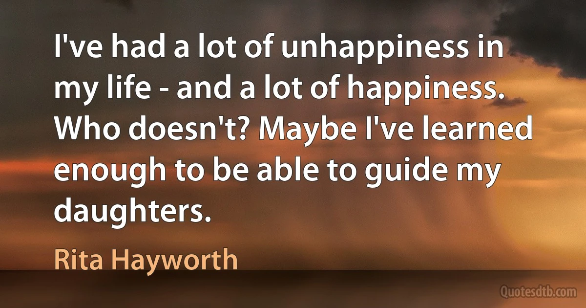 I've had a lot of unhappiness in my life - and a lot of happiness. Who doesn't? Maybe I've learned enough to be able to guide my daughters. (Rita Hayworth)