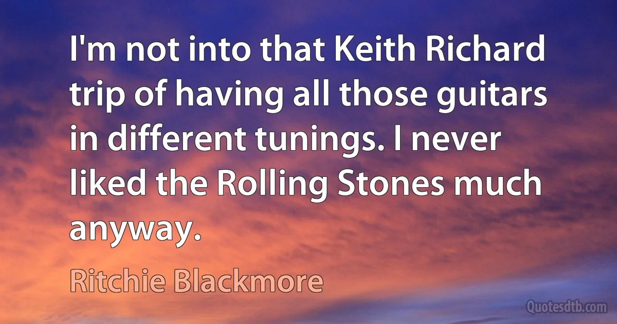 I'm not into that Keith Richard trip of having all those guitars in different tunings. I never liked the Rolling Stones much anyway. (Ritchie Blackmore)