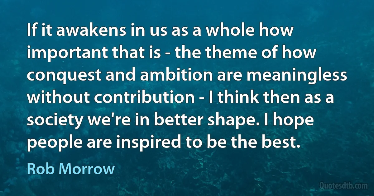 If it awakens in us as a whole how important that is - the theme of how conquest and ambition are meaningless without contribution - I think then as a society we're in better shape. I hope people are inspired to be the best. (Rob Morrow)